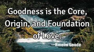 Goodness is the Core, Origin, and Foundation of Love.