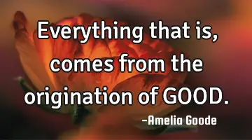 Everything that is, comes from the origination of GOOD.