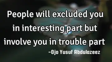 People will excluded you in interesting part but involve you in trouble