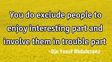 you do exclude people to enjoy interesting part and involve them in trouble
