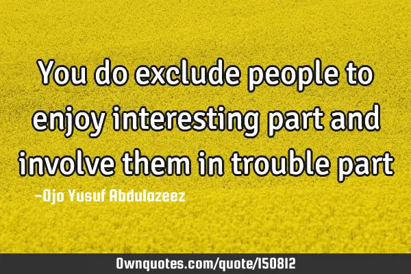 You do exclude people to enjoy interesting part and involve them in trouble