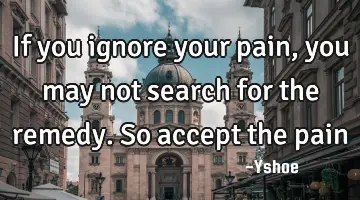 If you ignore your pain, you may not search for the remedy. So accept the