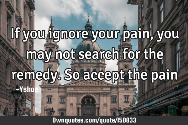 If you ignore your pain, you may not search for the remedy. So accept the