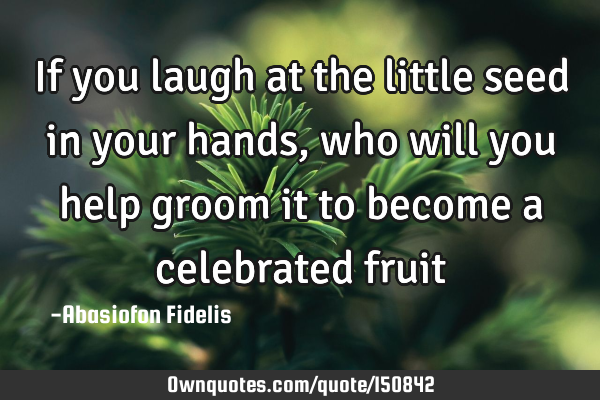 If you laugh at the little seed in your hands, who will you help groom it to become a celebrated