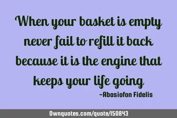 When your basket is empty never fail to refill it back because it is the engine that keeps your