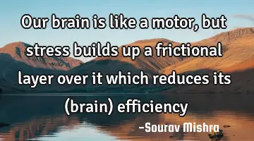 Our brain is like a motor, but stress builds up a frictional layer over it which reduces its (brain)