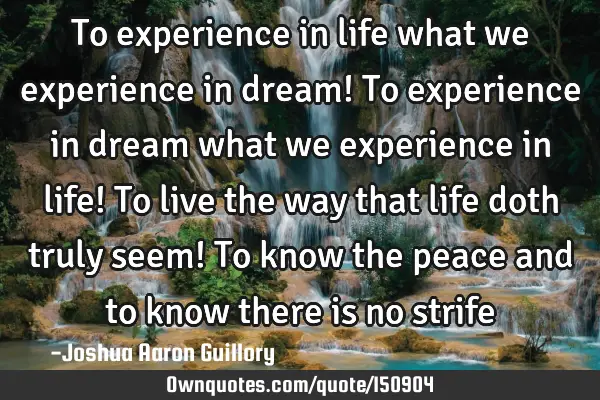 To experience in life what we experience in dream! To experience in dream what we experience in