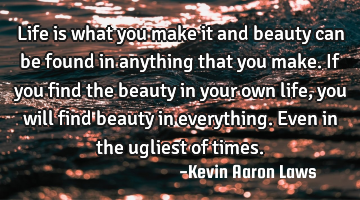 Life is what you make it and beauty can be found in anything that you make. If you find the beauty