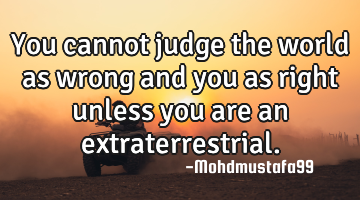 You cannot judge the world as wrong and you as right unless you are an extraterrestrial.