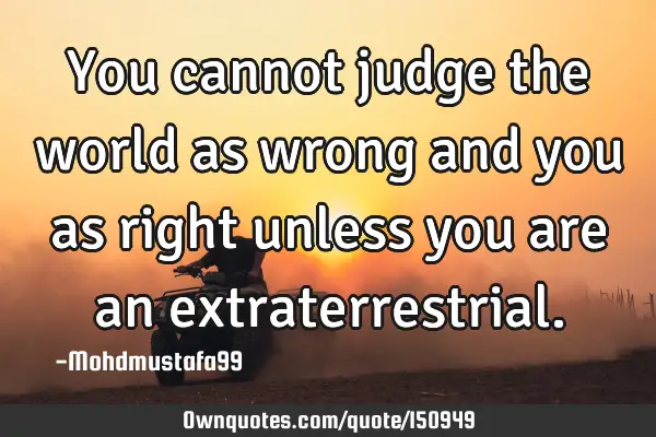 You cannot judge the world as wrong and you as right unless you are an