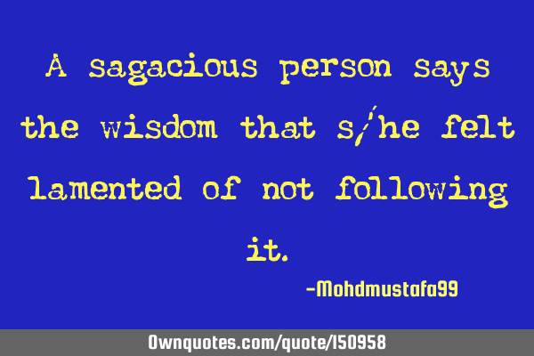 A sagacious person says the wisdom that s/he felt lamented of not following