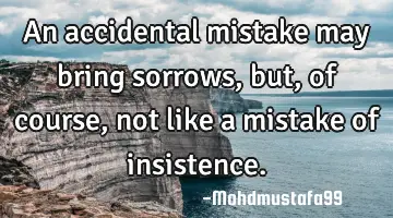 An accidental mistake may bring sorrows , but, of course, not like a mistake of insistence.