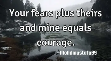 Your fears plus theirs and mine equals courage.