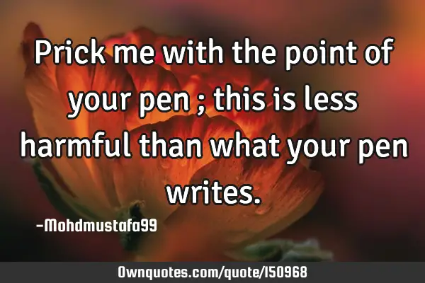 Prick me with the point of your pen ; this is less harmful than what your pen