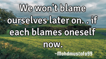 We won't blame ourselves later on.. if each blames oneself now.