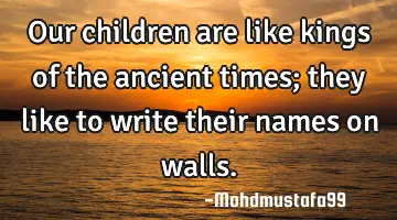 Our children are like kings of the ancient times; they like to write their names on walls.