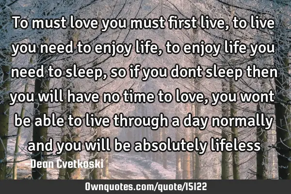 To must love you must first live, to live you need to enjoy life, to enjoy life you need to sleep,