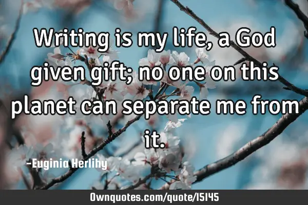 Writing is my life, a God given gift; no one on this planet can separate me from