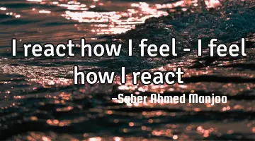 I react how I feel - I feel how I