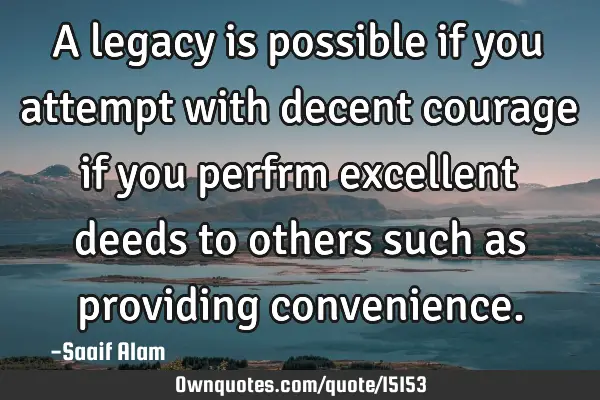 A legacy is possible if you attempt with decent courage if you perfrm excellent deeds to others