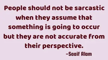 People should not be sarcastic when they assume that something is going to occur but they are not