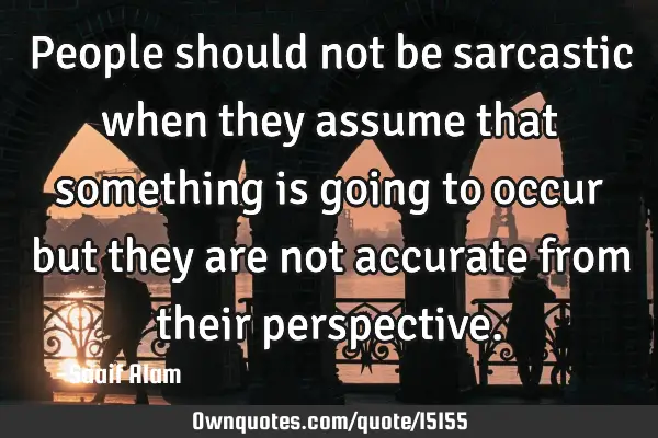 People should not be sarcastic when they assume that something is going to occur but they are not