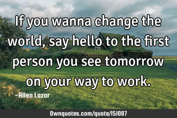 If you wanna change the world, say hello to the first person you see tomorrow on your way to