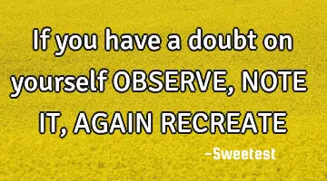 If you have a doubt on yourself OBSERVE, NOTE IT, AGAIN RECREATE