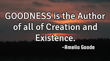 GOODNESS is the Author of all of Creation and Existence.