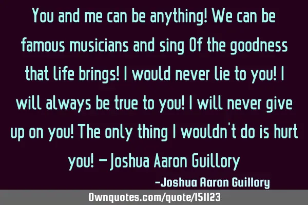 You and me can be anything! We can be famous musicians and sing Of the goodness that life brings! I