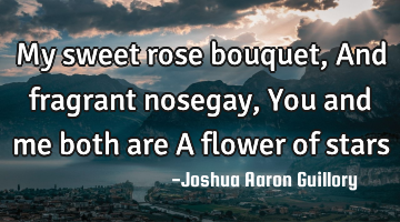 My sweet rose bouquet, And fragrant nosegay, You and me both are A flower of