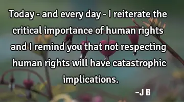 Today - and every day - I reiterate the critical importance of human rights and I remind you that