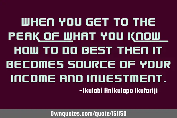 When you get to the peak of what you know how to do best then it becomes source of your income and