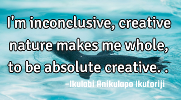I'm inconclusive, creative nature makes me whole, to be absolute creative..