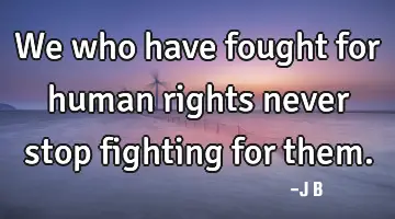 We who have fought for human rights never stop fighting for them.