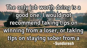 The only job worth doing is a good one. I would not recommend taking tips on winning from a loser,