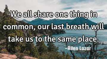 we all share one thing in common, our last breath will take us to the same