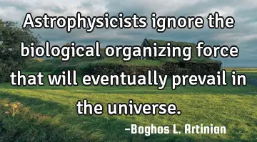 Astrophysicists ignore the biological organizing force that will eventually prevail in the