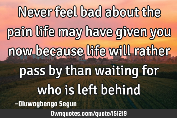 Never feel bad about the pain life may have given you now because life will rather pass by than