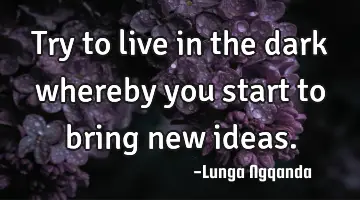 Try to live in the dark whereby you start to bring new