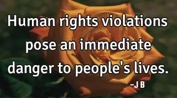 Human rights violations pose an immediate danger to people's lives.