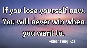 If you lose yourself now. You will never win when you want