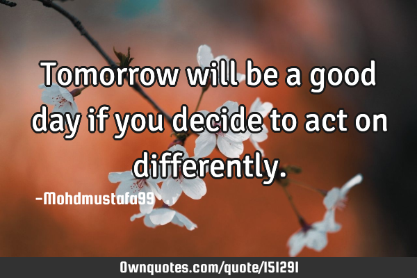 Tomorrow will be a good day if you decide to act on