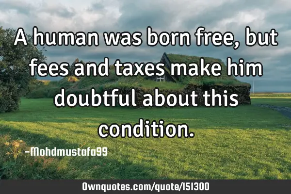 A human was born free, but fees and taxes make him doubtful about this