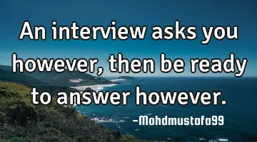 An interview asks you however, then be ready to answer however.