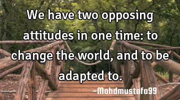 We have two opposing attitudes in one time: to change the world, and to be adapted to.