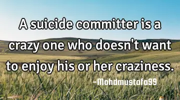 A suicide committer is a crazy one who doesn't want to enjoy his or her craziness.