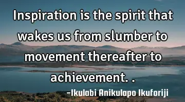 Inspiration is the spirit that wakes us from slumber to movement thereafter to achievement..