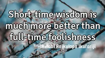 Short-time wisdom is much more better than full-time foolishness
