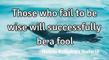 Those who fail to be wise will successfully be a fool